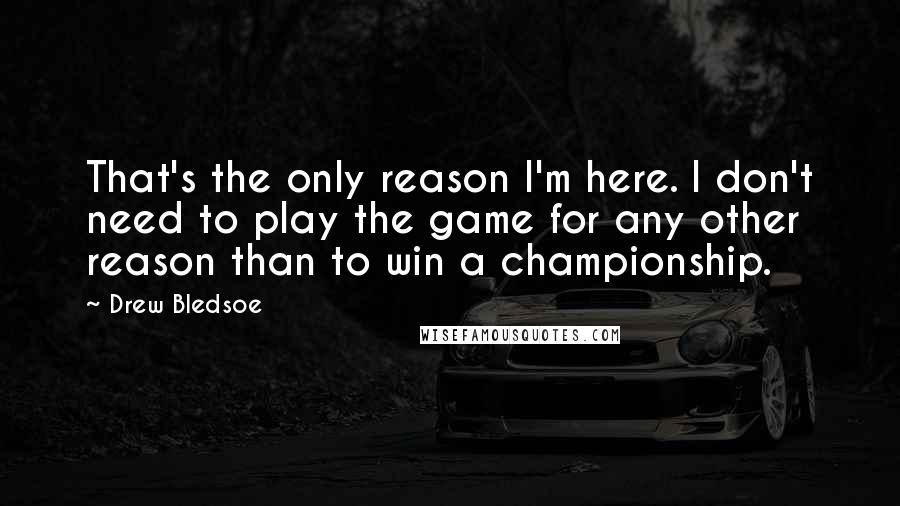 Drew Bledsoe Quotes: That's the only reason I'm here. I don't need to play the game for any other reason than to win a championship.