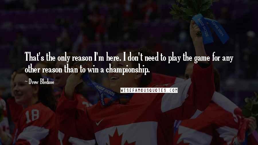 Drew Bledsoe Quotes: That's the only reason I'm here. I don't need to play the game for any other reason than to win a championship.