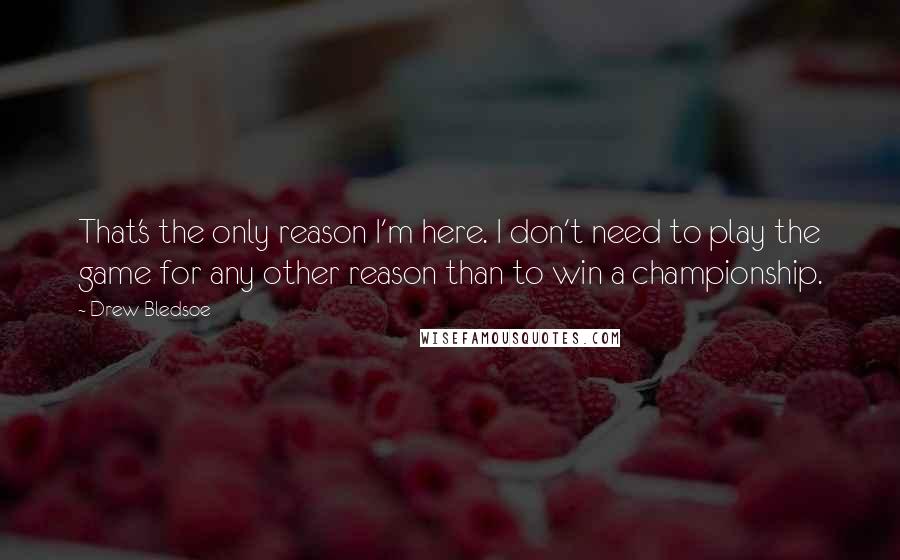 Drew Bledsoe Quotes: That's the only reason I'm here. I don't need to play the game for any other reason than to win a championship.