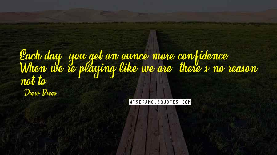 Drew Brees Quotes: Each day, you get an ounce more confidence. When we're playing like we are, there's no reason not to.