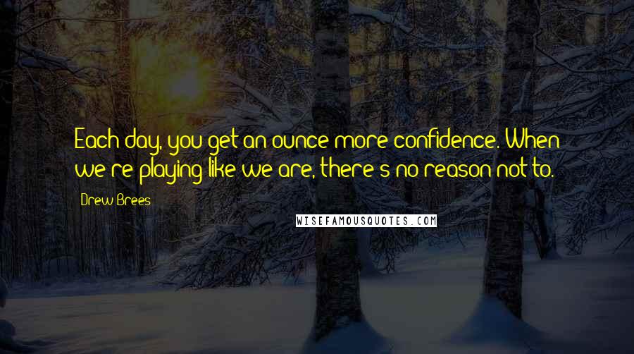 Drew Brees Quotes: Each day, you get an ounce more confidence. When we're playing like we are, there's no reason not to.