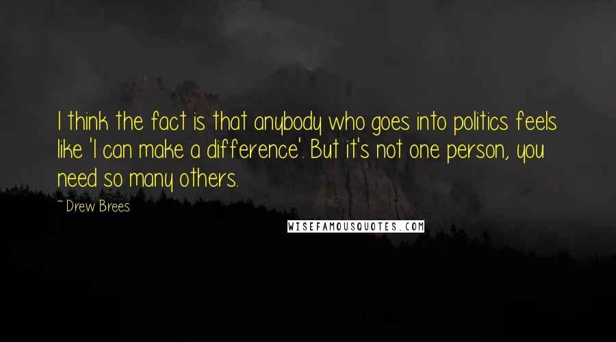 Drew Brees Quotes: I think the fact is that anybody who goes into politics feels like 'I can make a difference'. But it's not one person, you need so many others.