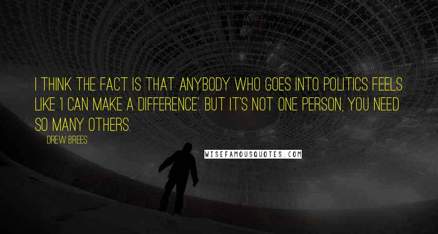 Drew Brees Quotes: I think the fact is that anybody who goes into politics feels like 'I can make a difference'. But it's not one person, you need so many others.