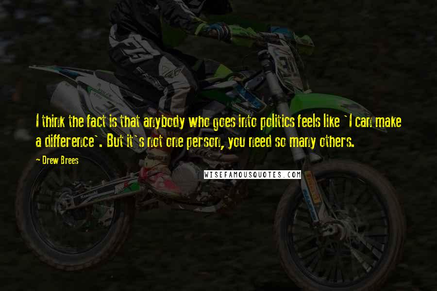 Drew Brees Quotes: I think the fact is that anybody who goes into politics feels like 'I can make a difference'. But it's not one person, you need so many others.