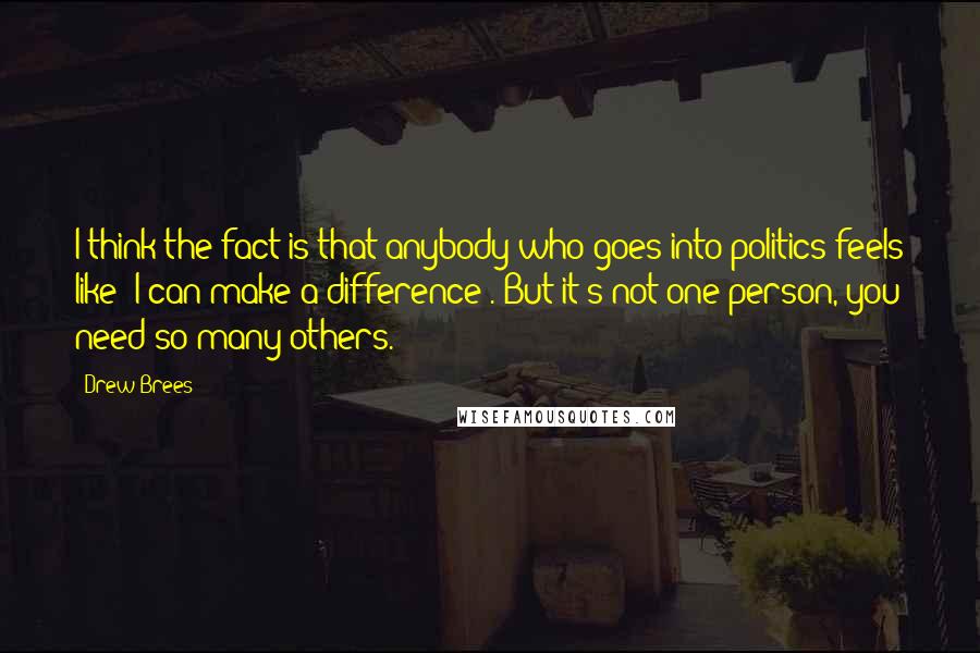 Drew Brees Quotes: I think the fact is that anybody who goes into politics feels like 'I can make a difference'. But it's not one person, you need so many others.