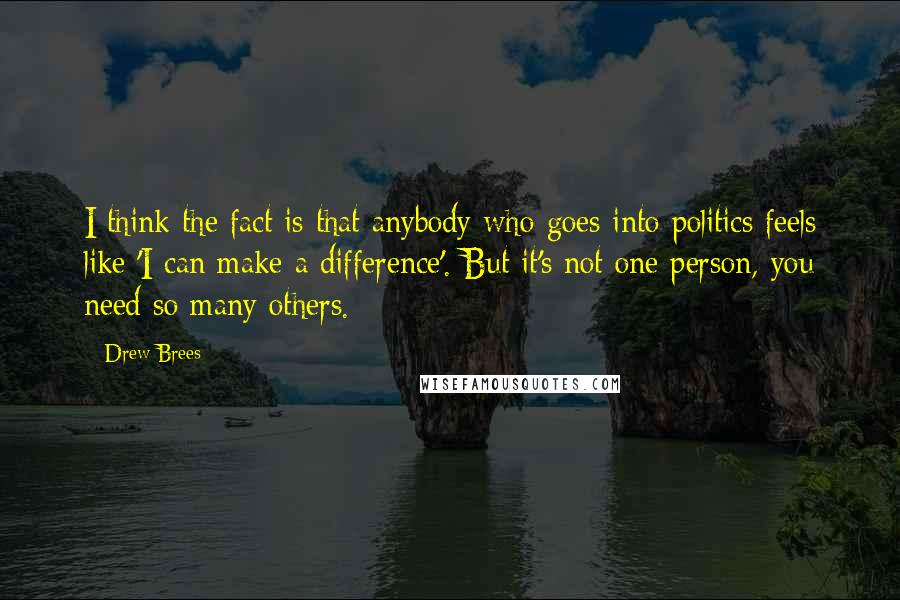 Drew Brees Quotes: I think the fact is that anybody who goes into politics feels like 'I can make a difference'. But it's not one person, you need so many others.
