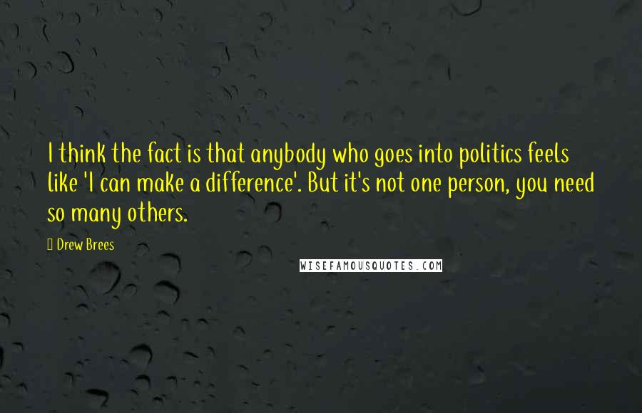 Drew Brees Quotes: I think the fact is that anybody who goes into politics feels like 'I can make a difference'. But it's not one person, you need so many others.