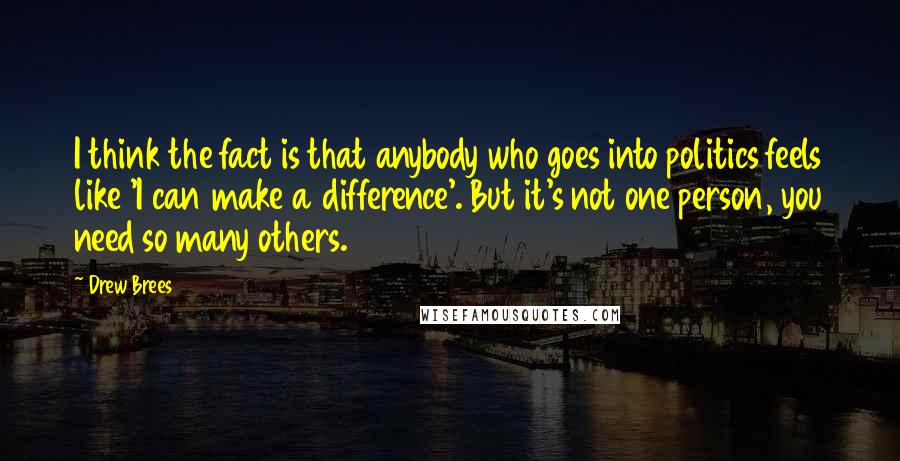 Drew Brees Quotes: I think the fact is that anybody who goes into politics feels like 'I can make a difference'. But it's not one person, you need so many others.