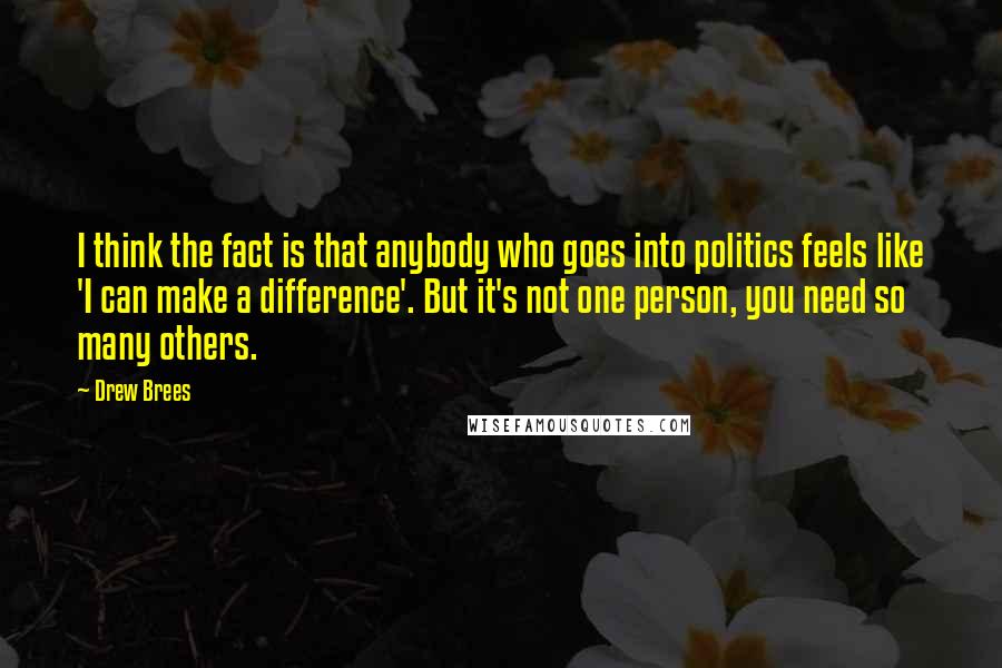 Drew Brees Quotes: I think the fact is that anybody who goes into politics feels like 'I can make a difference'. But it's not one person, you need so many others.