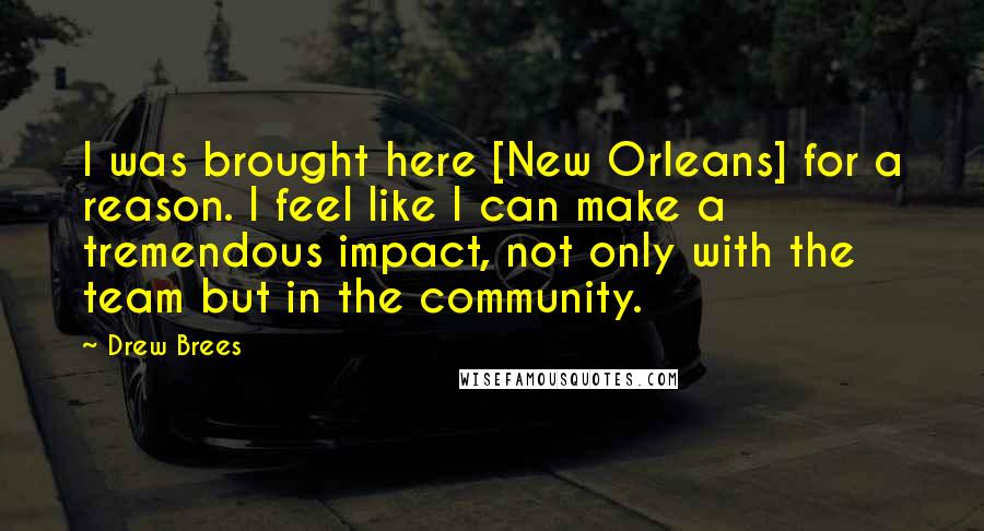 Drew Brees Quotes: I was brought here [New Orleans] for a reason. I feel like I can make a tremendous impact, not only with the team but in the community.