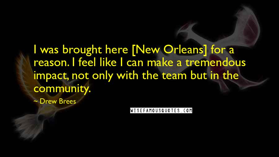 Drew Brees Quotes: I was brought here [New Orleans] for a reason. I feel like I can make a tremendous impact, not only with the team but in the community.