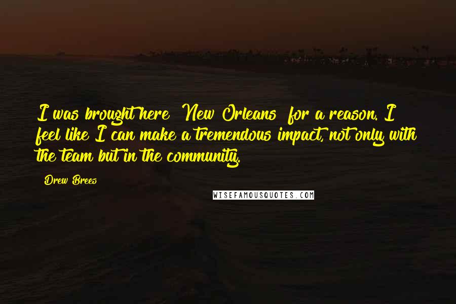 Drew Brees Quotes: I was brought here [New Orleans] for a reason. I feel like I can make a tremendous impact, not only with the team but in the community.