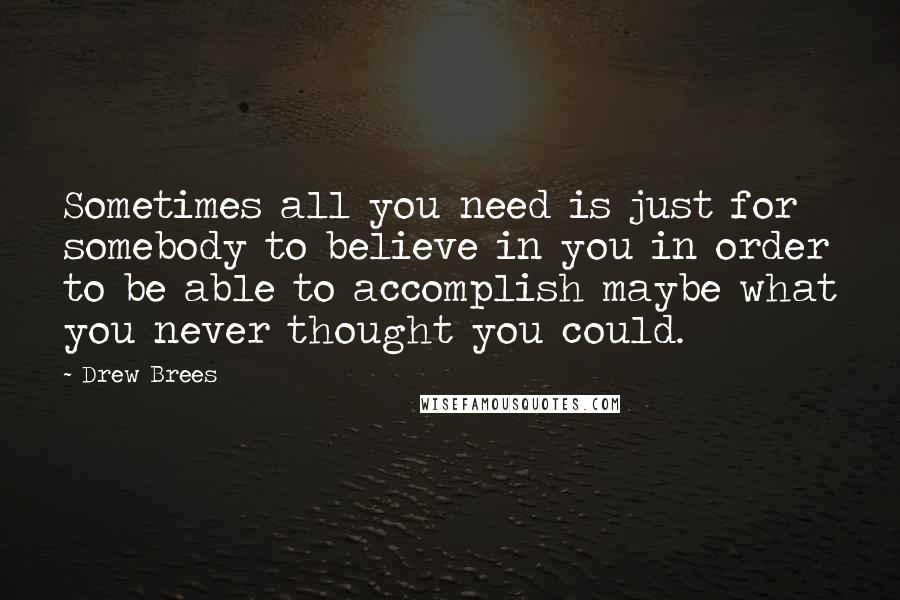 Drew Brees Quotes: Sometimes all you need is just for somebody to believe in you in order to be able to accomplish maybe what you never thought you could.