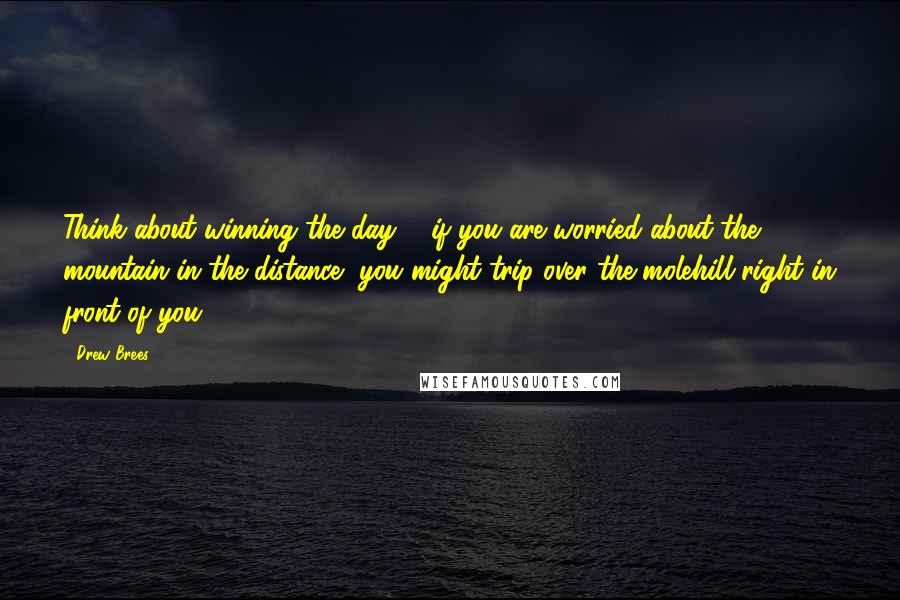 Drew Brees Quotes: Think about winning the day ... if you are worried about the mountain in the distance, you might trip over the molehill right in front of you.