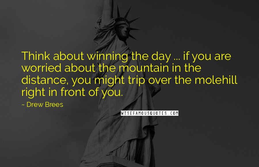 Drew Brees Quotes: Think about winning the day ... if you are worried about the mountain in the distance, you might trip over the molehill right in front of you.