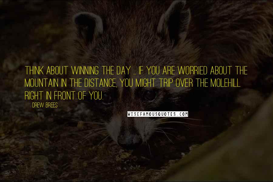 Drew Brees Quotes: Think about winning the day ... if you are worried about the mountain in the distance, you might trip over the molehill right in front of you.