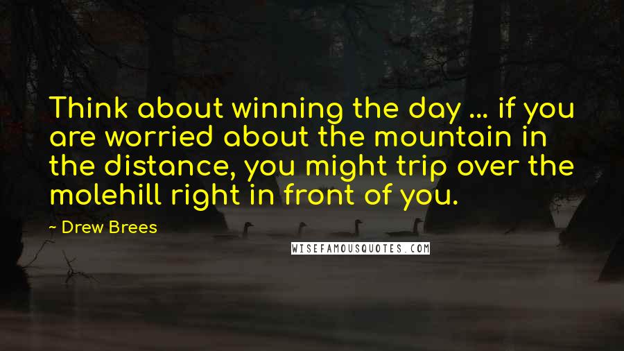 Drew Brees Quotes: Think about winning the day ... if you are worried about the mountain in the distance, you might trip over the molehill right in front of you.