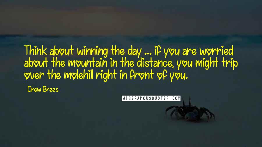 Drew Brees Quotes: Think about winning the day ... if you are worried about the mountain in the distance, you might trip over the molehill right in front of you.