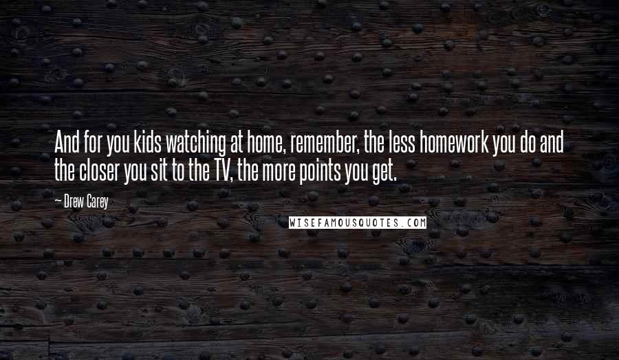 Drew Carey Quotes: And for you kids watching at home, remember, the less homework you do and the closer you sit to the TV, the more points you get.