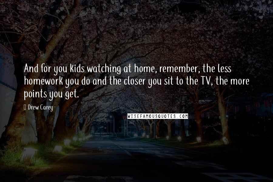 Drew Carey Quotes: And for you kids watching at home, remember, the less homework you do and the closer you sit to the TV, the more points you get.