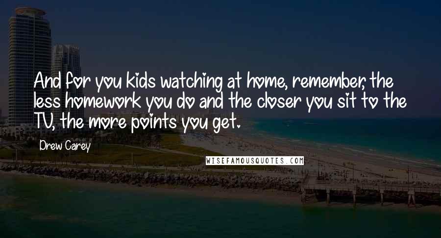 Drew Carey Quotes: And for you kids watching at home, remember, the less homework you do and the closer you sit to the TV, the more points you get.