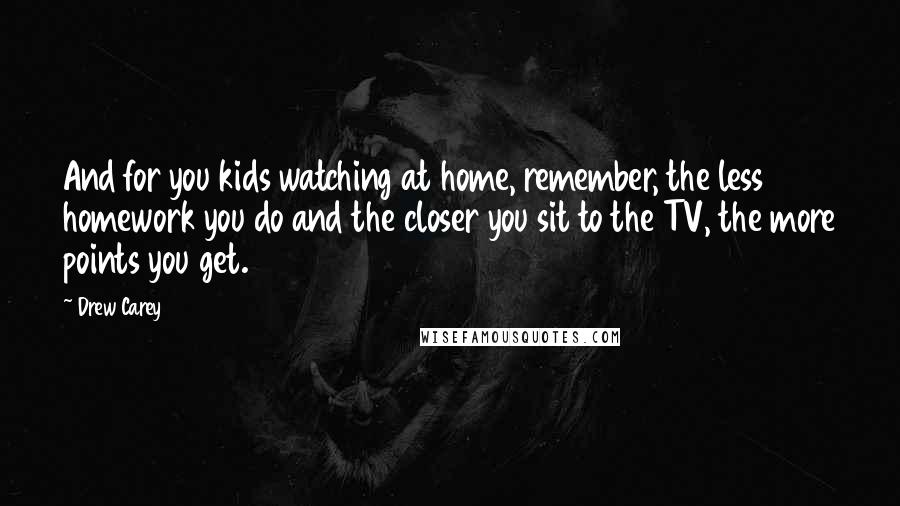 Drew Carey Quotes: And for you kids watching at home, remember, the less homework you do and the closer you sit to the TV, the more points you get.