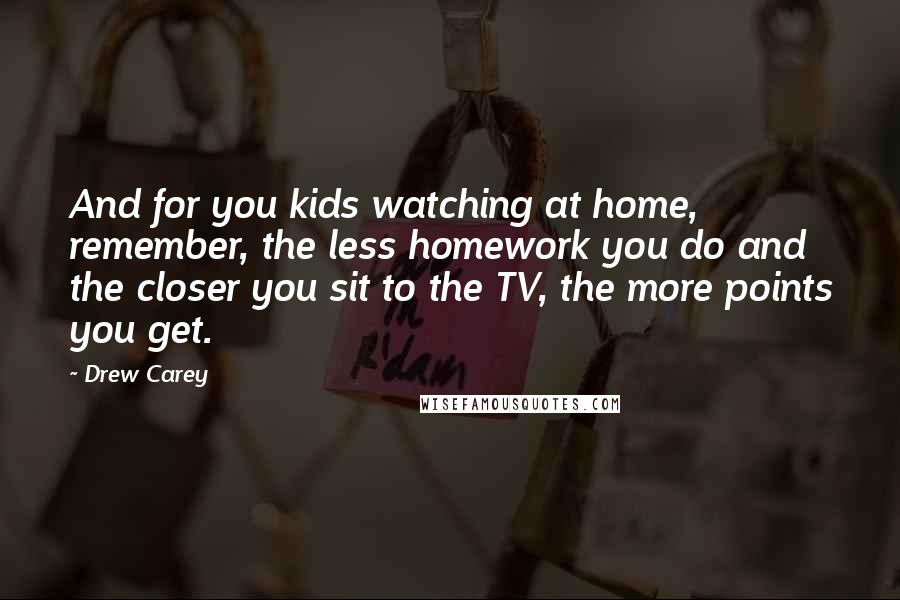 Drew Carey Quotes: And for you kids watching at home, remember, the less homework you do and the closer you sit to the TV, the more points you get.