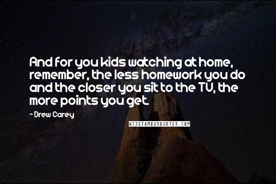 Drew Carey Quotes: And for you kids watching at home, remember, the less homework you do and the closer you sit to the TV, the more points you get.