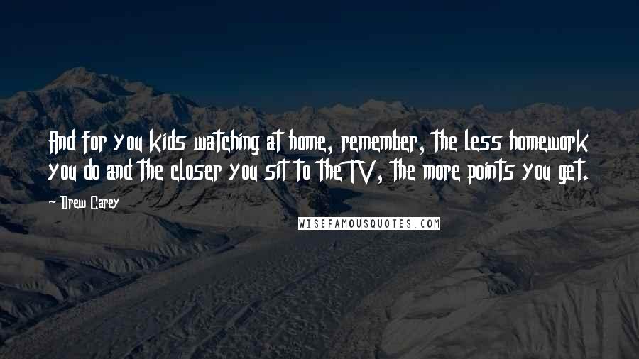 Drew Carey Quotes: And for you kids watching at home, remember, the less homework you do and the closer you sit to the TV, the more points you get.