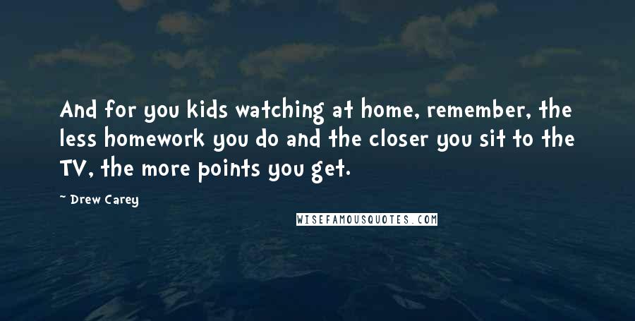 Drew Carey Quotes: And for you kids watching at home, remember, the less homework you do and the closer you sit to the TV, the more points you get.