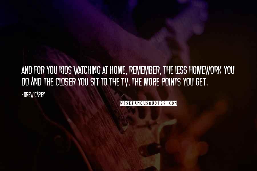 Drew Carey Quotes: And for you kids watching at home, remember, the less homework you do and the closer you sit to the TV, the more points you get.