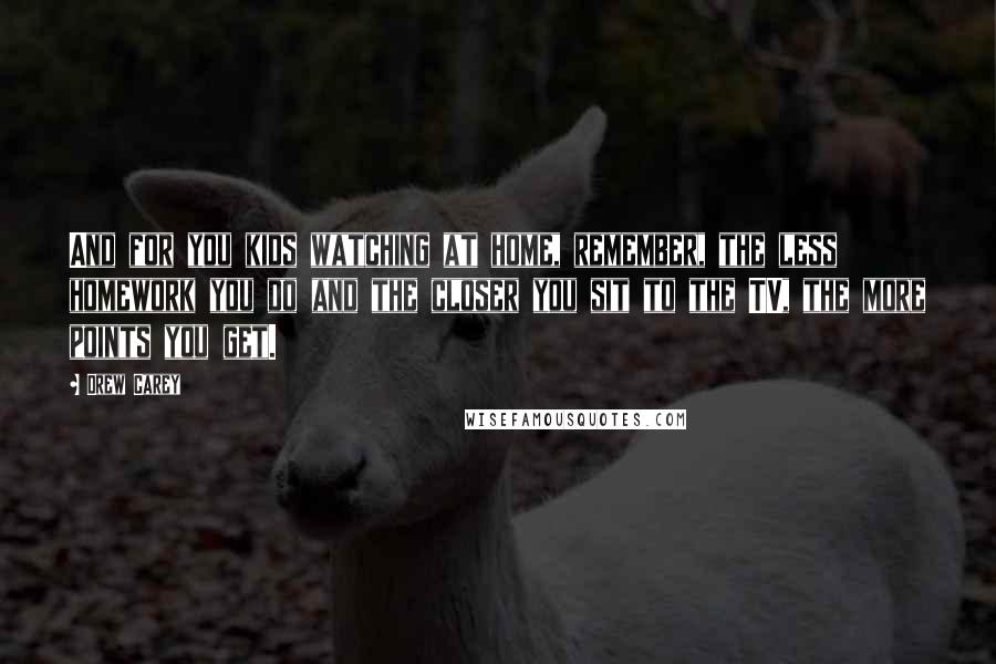 Drew Carey Quotes: And for you kids watching at home, remember, the less homework you do and the closer you sit to the TV, the more points you get.