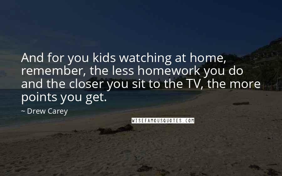 Drew Carey Quotes: And for you kids watching at home, remember, the less homework you do and the closer you sit to the TV, the more points you get.