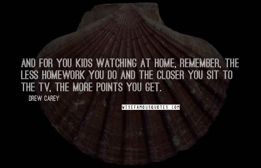 Drew Carey Quotes: And for you kids watching at home, remember, the less homework you do and the closer you sit to the TV, the more points you get.