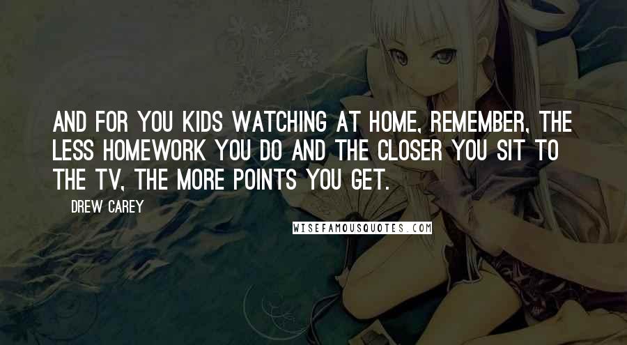 Drew Carey Quotes: And for you kids watching at home, remember, the less homework you do and the closer you sit to the TV, the more points you get.