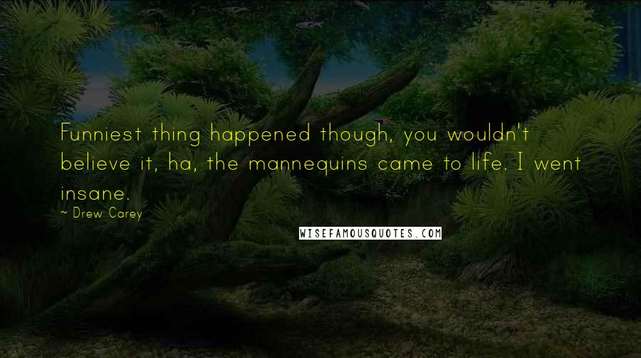 Drew Carey Quotes: Funniest thing happened though, you wouldn't believe it, ha, the mannequins came to life. I went insane.