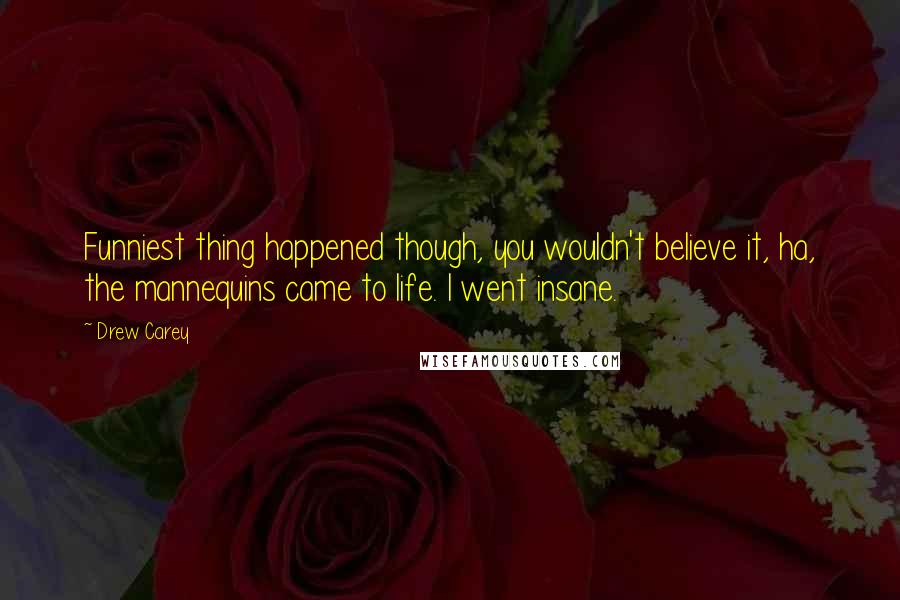 Drew Carey Quotes: Funniest thing happened though, you wouldn't believe it, ha, the mannequins came to life. I went insane.
