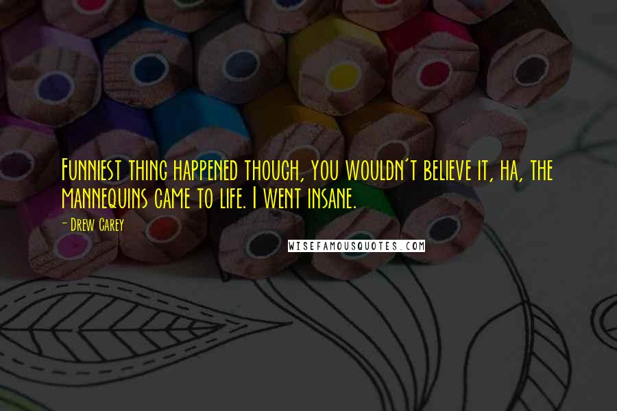 Drew Carey Quotes: Funniest thing happened though, you wouldn't believe it, ha, the mannequins came to life. I went insane.
