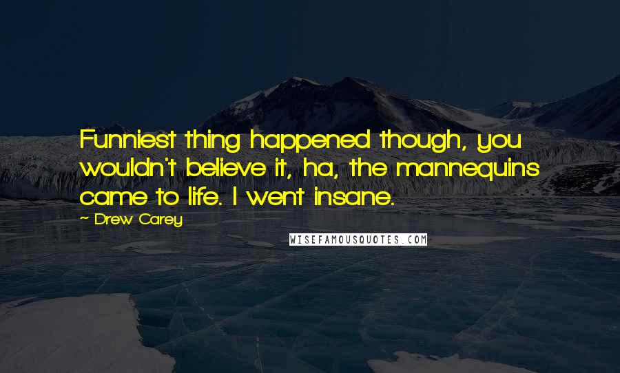 Drew Carey Quotes: Funniest thing happened though, you wouldn't believe it, ha, the mannequins came to life. I went insane.