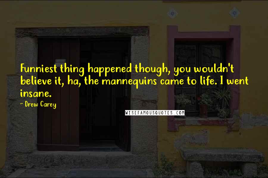 Drew Carey Quotes: Funniest thing happened though, you wouldn't believe it, ha, the mannequins came to life. I went insane.