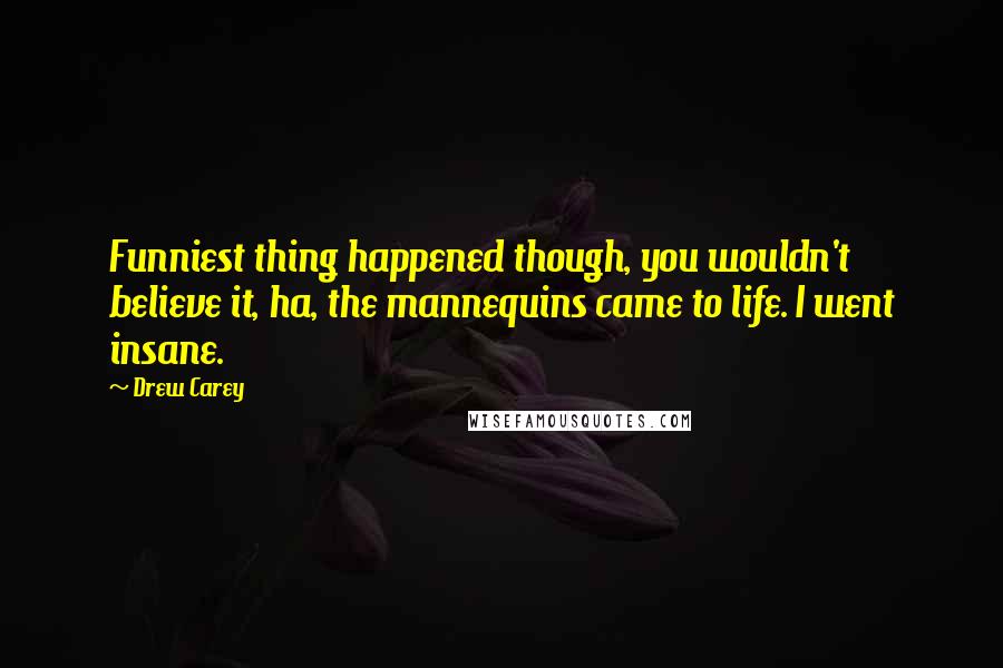 Drew Carey Quotes: Funniest thing happened though, you wouldn't believe it, ha, the mannequins came to life. I went insane.