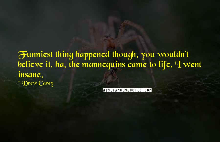 Drew Carey Quotes: Funniest thing happened though, you wouldn't believe it, ha, the mannequins came to life. I went insane.