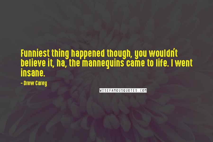 Drew Carey Quotes: Funniest thing happened though, you wouldn't believe it, ha, the mannequins came to life. I went insane.