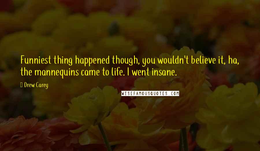 Drew Carey Quotes: Funniest thing happened though, you wouldn't believe it, ha, the mannequins came to life. I went insane.