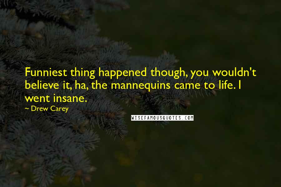 Drew Carey Quotes: Funniest thing happened though, you wouldn't believe it, ha, the mannequins came to life. I went insane.