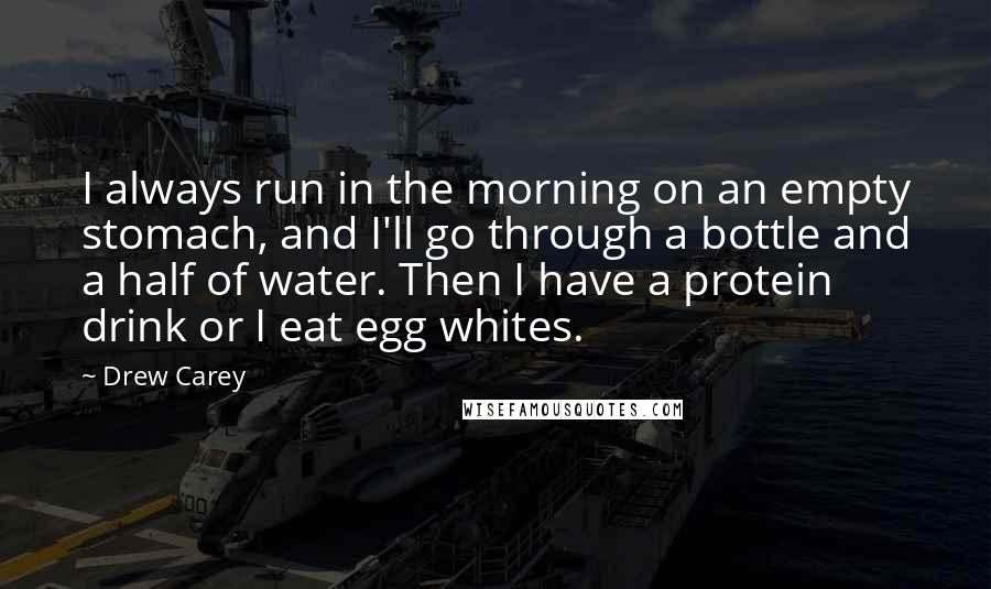 Drew Carey Quotes: I always run in the morning on an empty stomach, and I'll go through a bottle and a half of water. Then I have a protein drink or I eat egg whites.