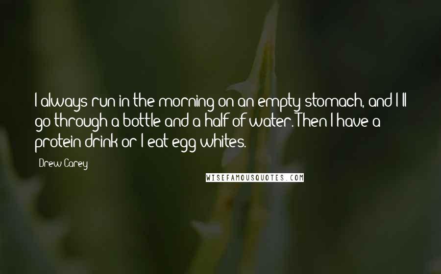 Drew Carey Quotes: I always run in the morning on an empty stomach, and I'll go through a bottle and a half of water. Then I have a protein drink or I eat egg whites.