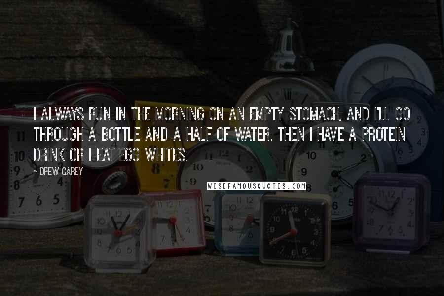 Drew Carey Quotes: I always run in the morning on an empty stomach, and I'll go through a bottle and a half of water. Then I have a protein drink or I eat egg whites.