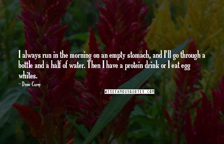 Drew Carey Quotes: I always run in the morning on an empty stomach, and I'll go through a bottle and a half of water. Then I have a protein drink or I eat egg whites.