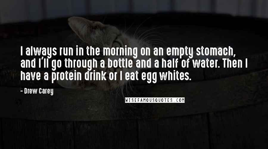 Drew Carey Quotes: I always run in the morning on an empty stomach, and I'll go through a bottle and a half of water. Then I have a protein drink or I eat egg whites.